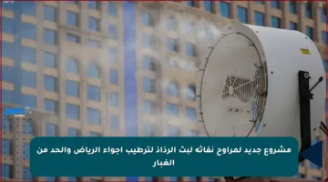 مشروع جديد لمراوح نفاثة لبث الرذاذ لترطيب أجواء الرياض والحد من الغبار